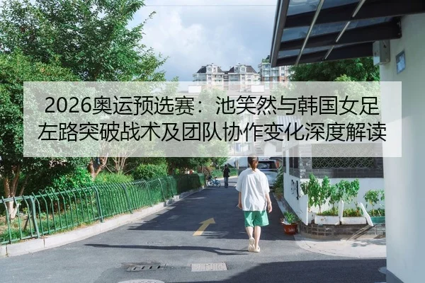 2026奥运预选赛：池笑然与韩国女足左路突破战术及团队协作变化深度解读