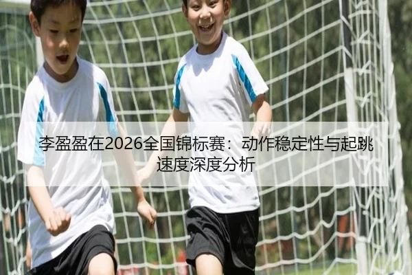 李盈盈在2026全国锦标赛：动作稳定性与起跳速度深度分析
